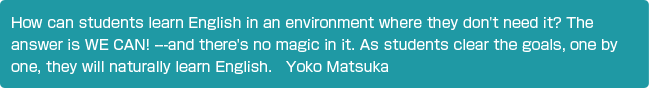 How can students learn English in an environment where they don't need it? The answer is WE CAN! ---and there's no magic in it. As students clear the goals, one by one, they will naturally learn English.Yoko Matsuka 
